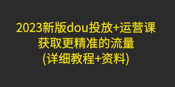 【副业项目5046期】2023新版dou投放+运营课：获取更精准的流量(详细教程+资料)-千一副业