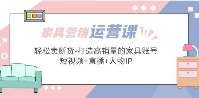 【副业项目5254期】家具营销·运营实战 轻松卖断货-打造高销量的家具账号(短视频+直播+人物IP)-千一副业