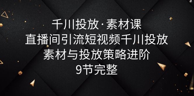 【副业项目6031期】千川投放·素材课：直播间引流短视频千川投放素材与投放策略进阶，9节完整-千一副业