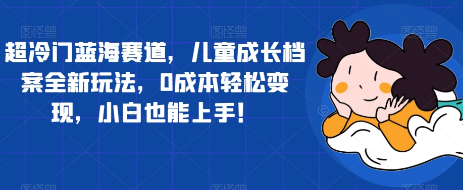 【副业项目7526期】超冷门蓝海赛道，儿童成长档案全新玩法，0成本轻松变现，小白也能上手【揭秘】-千一副业