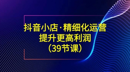 【副业8917期】抖音小店·精细化运营：提升·更高利润（39节课）-千一副业