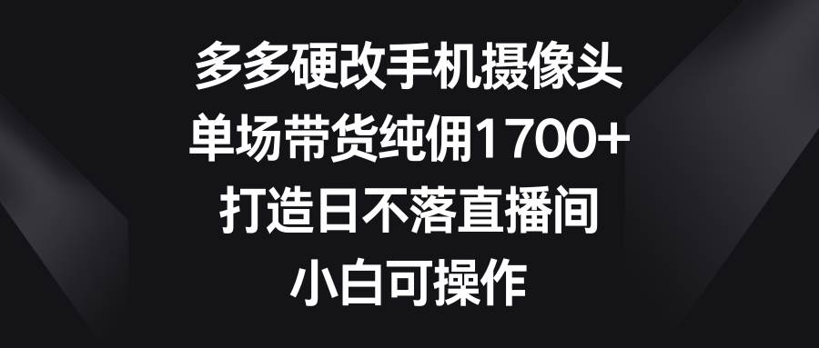 多多硬改手机摄像头，单场带货纯佣1700+，打造日不落直播间，小白可操作-千一副业