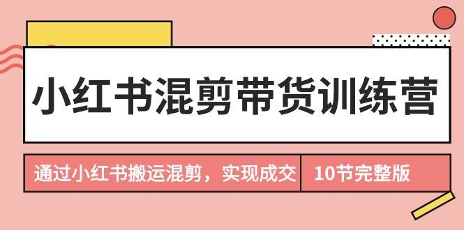 小红书混剪带货训练营，通过小红书搬运混剪，实现成交（10节课完结版）-千一副业