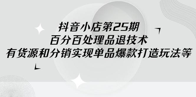 抖音小店-第25期，百分百处理品退技术，有货源和分销实现单品爆款打造玩法-千一副业