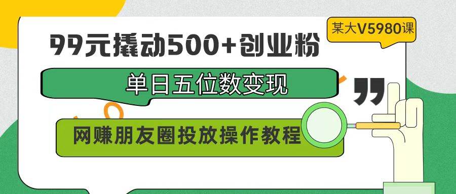 99元撬动500+创业粉，单日五位数变现，网赚朋友圈投放操作教程价值5980！-千一副业