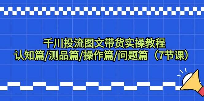 千川投流图文带货实操教程：认知篇/测品篇/操作篇/问题篇（7节课）-千一副业