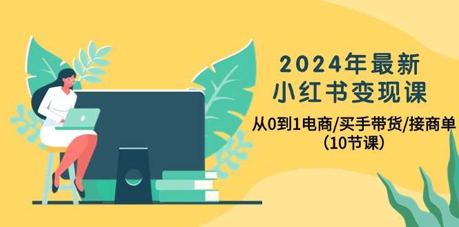 2024年最新小红书变现课，从0到1电商/买手带货/接商单（10节课）-千一副业