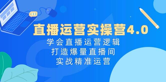 直播运营实操营4.0：学会直播运营逻辑，打造爆量直播间，实战精准运营-千一副业