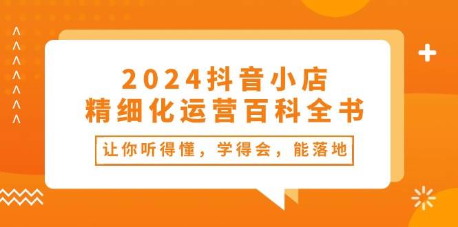 2024抖音小店-精细化运营百科全书：让你听得懂，学得会，能落地（34节课）-千一副业